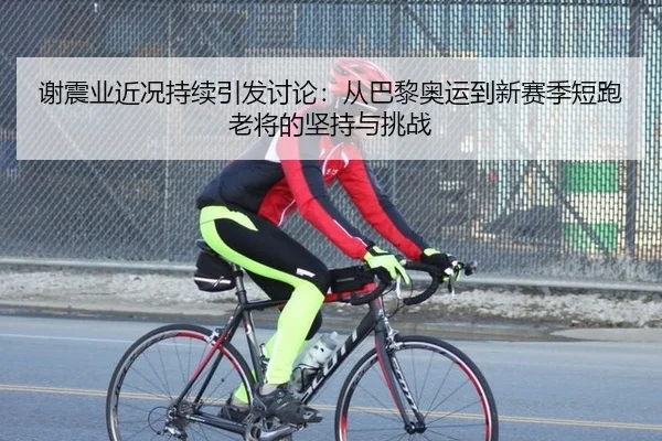 谢震业近况持续引发讨论：从巴黎奥运到新赛季短跑老将的坚持与挑战